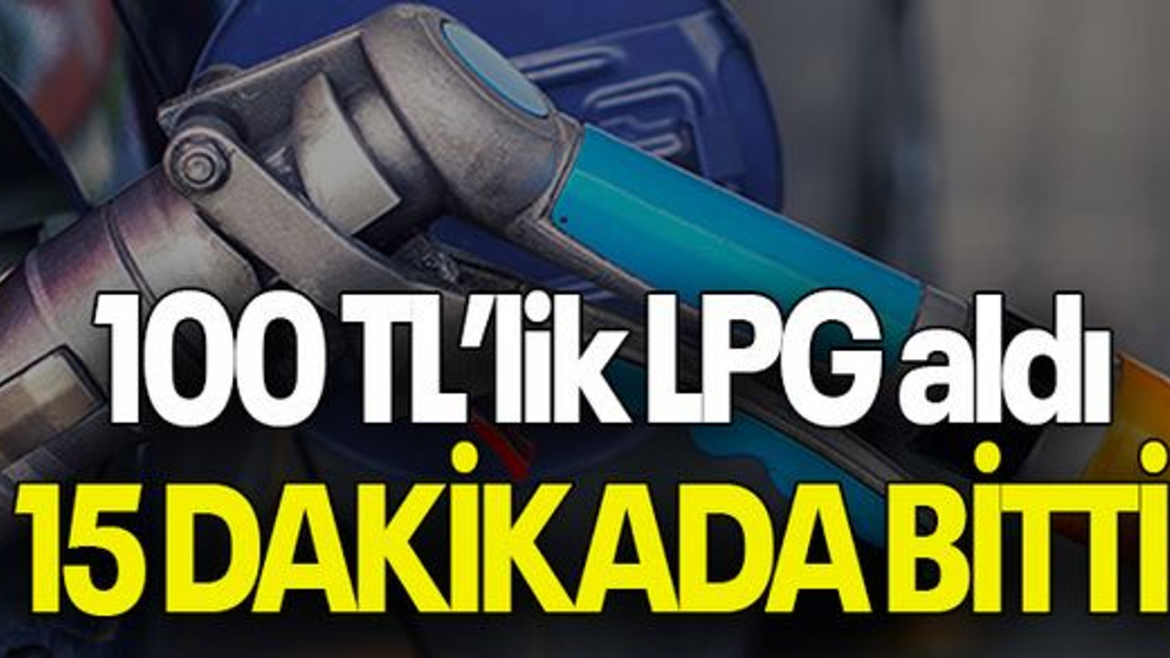 100 TL’lik LPG aldı 15 dakikada bitti!